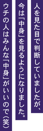 人を見た目で判断していましたが、今はな「中身」を見るようになりました。ウチの人はみんな「中身」がいいので（笑）