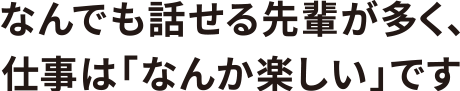 なんでも話せる先輩が多く、仕事は「なんか楽しい」です