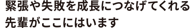 緊張や失敗を成長につなげてくれる先輩がここにはいます